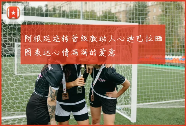 阿根廷逆转晋级激动人心迪巴拉晒图表达心情满满的爱意