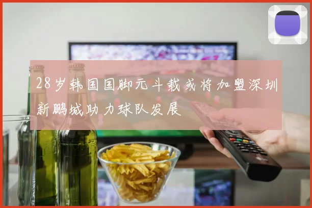 28岁韩国国脚元斗载或将加盟深圳新鹏城助力球队发展