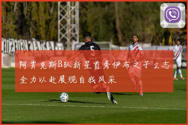 阿贾克斯B队新星首秀伊布之子立志全力以赴展现自我风采