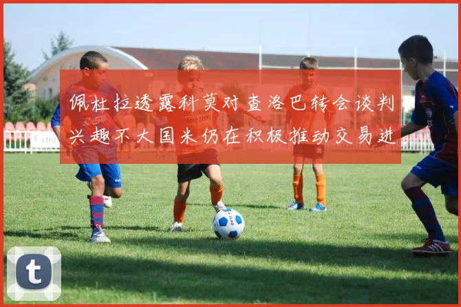 佩杜拉透露科莫对查洛巴转会谈判兴趣不大国米仍在积极推动交易进程