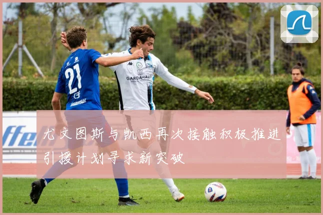 尤文图斯与凯西再次接触积极推进引援计划寻求新突破