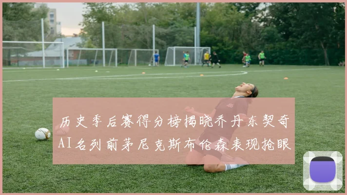 历史季后赛得分榜揭晓乔丹东契奇AI名列前茅尼克斯布伦森表现抢眼