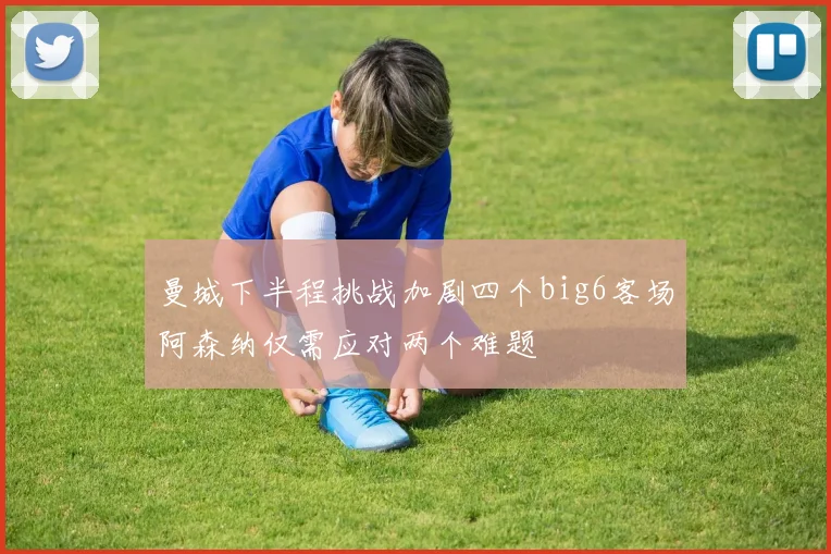 曼城下半程挑战加剧四个big6客场阿森纳仅需应对两个难题