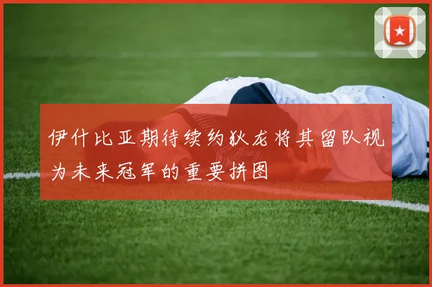 伊什比亚期待续约狄龙将其留队视为未来冠军的重要拼图