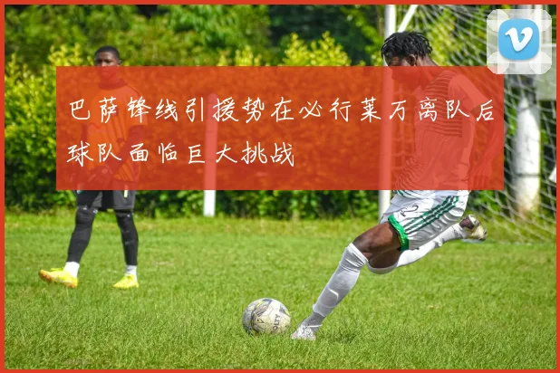 巴萨锋线引援势在必行莱万离队后球队面临巨大挑战
