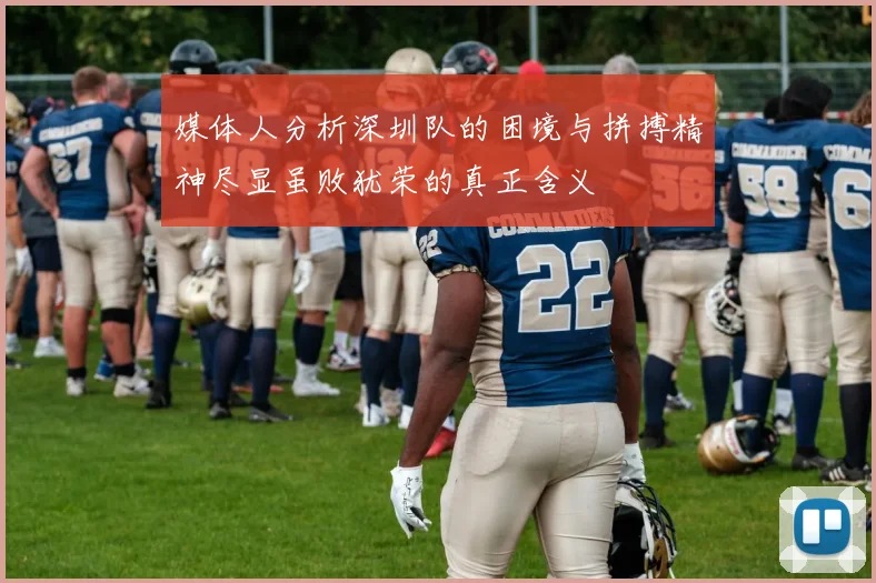 媒体人分析深圳队的困境与拼搏精神尽显虽败犹荣的真正含义