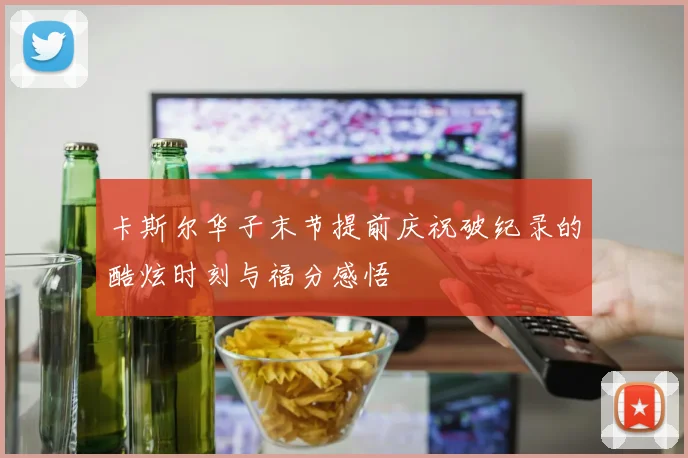 卡斯尔华子末节提前庆祝破纪录的酷炫时刻与福分感悟