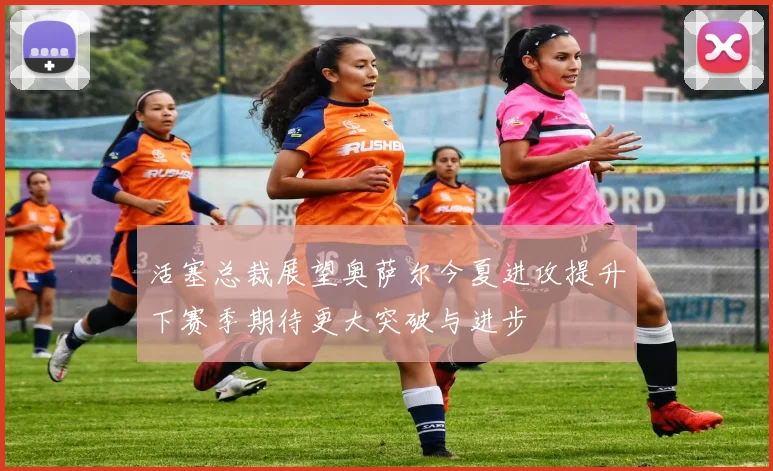 活塞总裁展望奥萨尔今夏进攻提升下赛季期待更大突破与进步