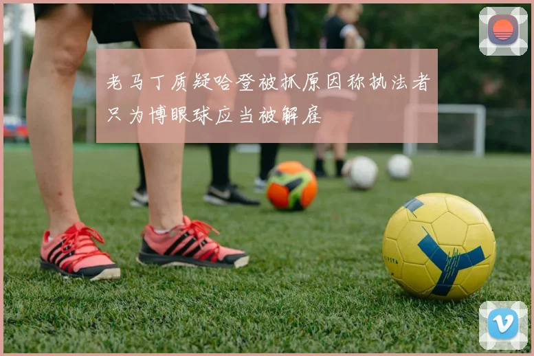 老马丁质疑哈登被抓原因称执法者只为博眼球应当被解雇