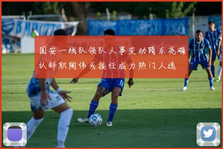 国安一线队领队人事变动隋东亮确认辞职陶伟或接任成为热门人选