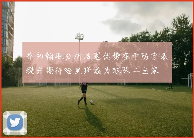 乔约翰逊分析活塞优势在于防守表现并期待哈里斯成为球队二当家