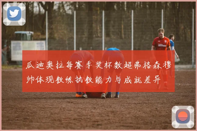瓜迪奥拉每赛季奖杯数超弗格森穆帅体现教练执教能力与成就差异