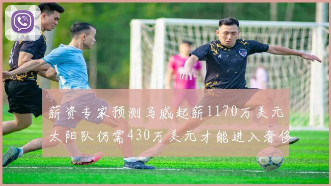 薪资专家预测马威起薪1170万美元太阳队仍需430万美元才能进入奢侈税