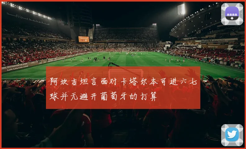 阿坎吉坦言面对卡塔尔本可进六七球并无避开葡萄牙的打算