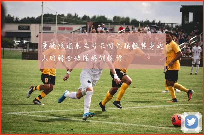 曼晚报道米兰与芒特无接触其身边人对转会传闻感到惊讶
