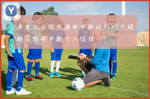 库里三分球生涯命中数达4199个超越罚球命中数令人惊讶