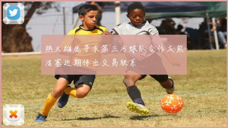 热火雄鹿寻求第三方球队合作灰熊活塞近期传出交易联系