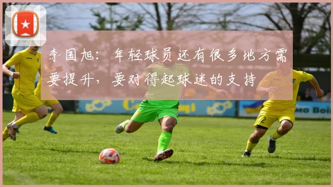 李国旭：年轻球员还有很多地方需要提升，要对得起球迷的支持