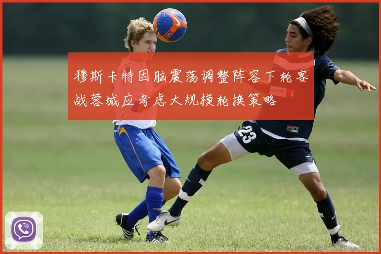 穆斯卡特因脑震荡调整阵容下轮客战蓉城应考虑大规模轮换策略