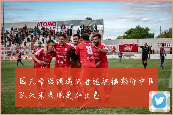 因凡蒂诺偶遇记者送祝福期待中国队未来表现更加出色
