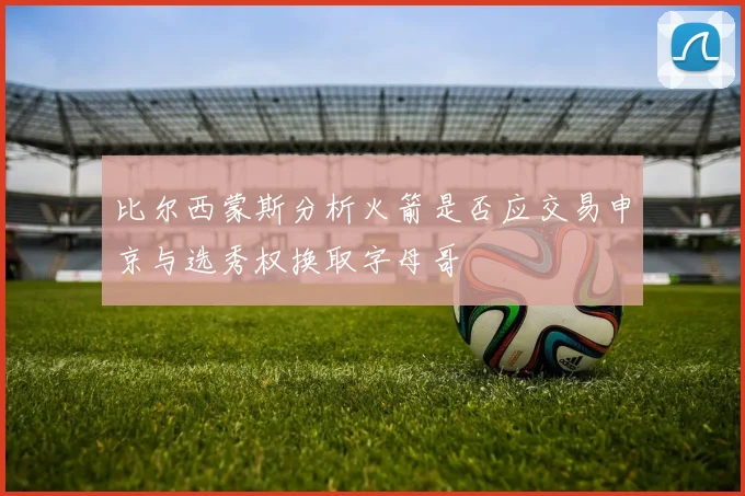 比尔西蒙斯分析火箭是否应交易申京与选秀权换取字母哥