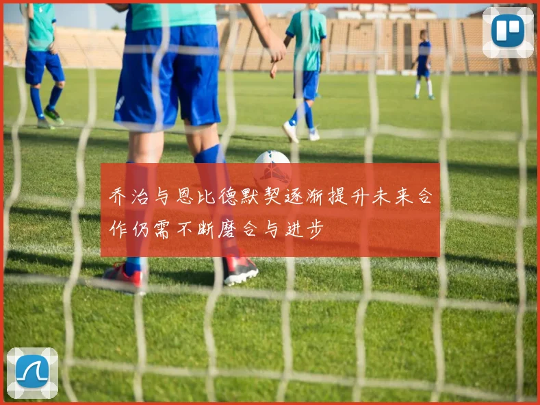 乔治与恩比德默契逐渐提升未来合作仍需不断磨合与进步