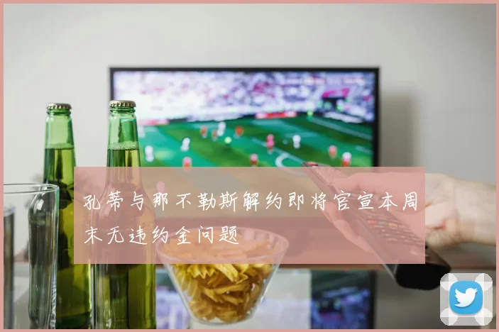 孔蒂与那不勒斯解约即将官宣本周末无违约金问题