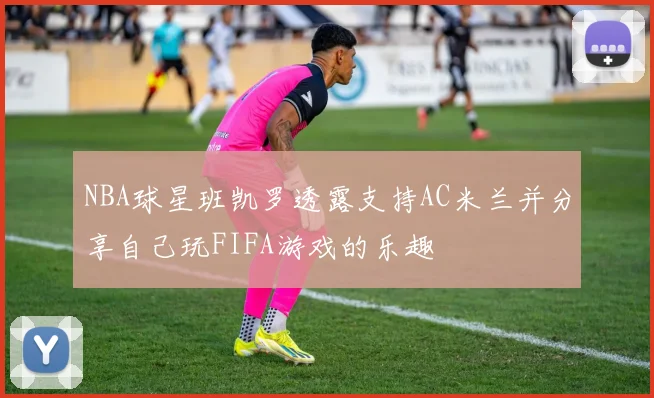 NBA球星班凯罗透露支持AC米兰并分享自己玩FIFA游戏的乐趣