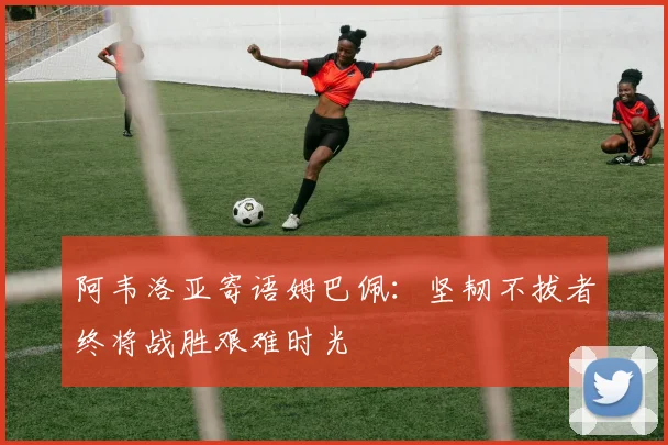 阿韦洛亚寄语姆巴佩：坚韧不拔者终将战胜艰难时光