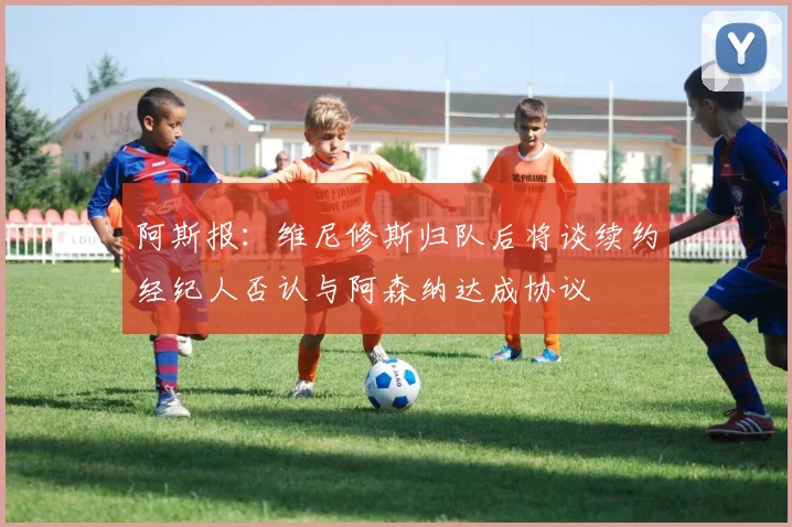 阿斯报：维尼修斯归队后将谈续约经纪人否认与阿森纳达成协议