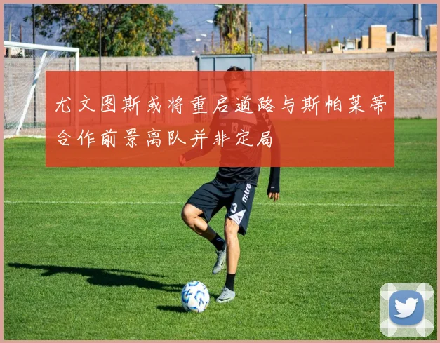尤文图斯或将重启道路与斯帕莱蒂合作前景离队并非定局