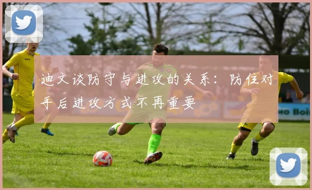 迪文谈防守与进攻的关系：防住对手后进攻方式不再重要